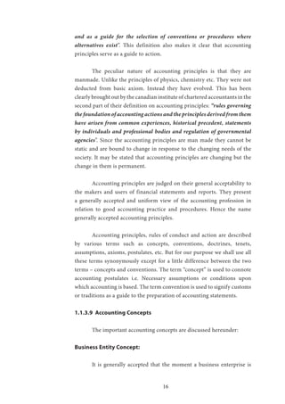 16
and as a guide for the selection of conventions or procedures where
alternatives exist”. This definition also makes it clear that accounting
principles serve as a guide to action.
	 The peculiar nature of accounting principles is that they are
manmade. Unlike the principles of physics, chemistry etc. They were not
deducted from basic axiom. Instead they have evolved. This has been
clearly brought out by the canadian institute of chartered accountants in the
second part of their definition on accounting principles: “rules governing
the foundation of accounting actions and the principles derived from them
have arisen from common experiences, historical precedent, statements
by individuals and professional bodies and regulation of governmental
agencies”. Since the accounting principles are man made they cannot be
static and are bound to change in response to the changing needs of the
society. It may be stated that accounting principles are changing but the
change in them is permanent.
	 Accounting principles are judged on their general acceptability to
the makers and users of financial statements and reports. They present
a generally accepted and uniform view of the accounting profession in
relation to good accounting practice and procedures. Hence the name
generally accepted accounting principles.
	 Accounting principles, rules of conduct and action are described
by various terms such as concepts, conventions, doctrines, tenets,
assumptions, axioms, postulates, etc. But for our purpose we shall use all
these terms synonymously except for a little difference between the two
terms – concepts and conventions. The term “concept” is used to connote
accounting postulates i.e. Necessary assumptions or conditions upon
which accounting is based. The term convention is used to signify customs
or traditions as a guide to the preparation of accounting statements.
1.1.3.9 Accounting Concepts
	
	 The important accounting concepts are discussed hereunder:
Business Entity Concept:
	 It is generally accepted that the moment a business enterprise is
 