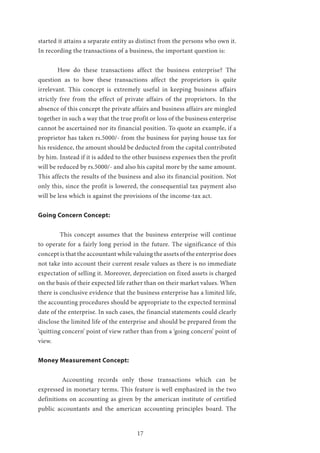 17
started it attains a separate entity as distinct from the persons who own it.
In recording the transactions of a business, the important question is:
	 How do these transactions affect the business enterprise? The
question as to how these transactions affect the proprietors is quite
irrelevant. This concept is extremely useful in keeping business affairs
strictly free from the effect of private affairs of the proprietors. In the
absence of this concept the private affairs and business affairs are mingled
together in such a way that the true profit or loss of the business enterprise
cannot be ascertained nor its financial position. To quote an example, if a
proprietor has taken rs.5000/- from the business for paying house tax for
his residence, the amount should be deducted from the capital contributed
by him. Instead if it is added to the other business expenses then the profit
will be reduced by rs.5000/- and also his capital more by the same amount.
This affects the results of the business and also its financial position. Not
only this, since the profit is lowered, the consequential tax payment also
will be less which is against the provisions of the income-tax act.
Going Concern Concept:
	 This concept assumes that the business enterprise will continue
to operate for a fairly long period in the future. The significance of this
concept is that the accountant while valuing the assets of the enterprise does
not take into account their current resale values as there is no immediate
expectation of selling it. Moreover, depreciation on fixed assets is charged
on the basis of their expected life rather than on their market values. When
there is conclusive evidence that the business enterprise has a limited life,
the accounting procedures should be appropriate to the expected terminal
date of the enterprise. In such cases, the financial statements could clearly
disclose the limited life of the enterprise and should be prepared from the
‘quitting concern’ point of view rather than from a ‘going concern’ point of
view.
Money Measurement Concept:
	 Accounting records only those transactions which can be
expressed in monetary terms. This feature is well emphasized in the two
definitions on accounting as given by the american institute of certified
public accountants and the american accounting principles board. The
 