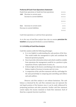 170
Proforma Of Cash From Operations Statement
Funds from operations or funds lost from operations 		 x x x x
Add: 	 Decrease in current assets 					 x x x x
	 Increase in current liabilities 				 x x x x
									--------
									x x x x
									--------
Less: 	 Inecrease in current assets 					 x x x
Decrease in current liabilities 					 x x x
									x x x x
								
Cash from operations or cash lost from operations
								
As in the case of fund flow analysis here also we assume provision for
taxation and proposed dividend as current liabilities.
3.1.3.9 Utility of Cash Flow Analysis
Cash flow analysis yields the following advantages:
ՖՖ It is very helpful in understanding the cash position of the firm.
This would enable the management to plan and coordinate the
financial operations properly.
ՖՖ Since it provides information about cash which would be available
from operations the management would be in a position to plan
repayment of loans, replacement of assets, etc.
ՖՖ It throws light on the factors contributing to the reduction of cash
balance inspite of increase in income and vice versa.
ՖՖ A comparison of the cash flow statement with the cash budget for
the same period helps in comparing and controlling cash inflows
and cash outflows.
	 However cash flow analysis is not without limitations. The cash
balance as disclosed by the cash flow statement may not represent the
real liquid position of the business since it can be easily influenced by
postponing purchases and other payments. Further cash flow statement
cannot replace the income statement or funds flow statement. Each of
them has a separate function to perform.
 