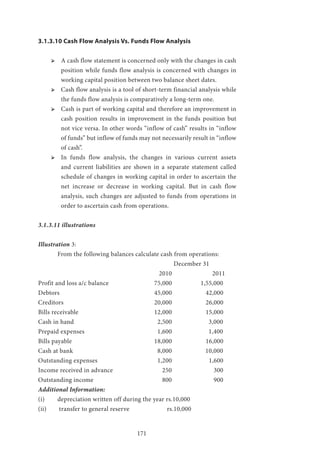 171
3.1.3.10 Cash Flow Analysis Vs. Funds Flow Analysis
ՖՖ 	A cash flow statement is concerned only with the changes in cash
position while funds flow analysis is concerned with changes in
working capital position between two balance sheet dates.
ՖՖ 	Cash flow analysis is a tool of short-term financial analysis while
the funds flow analysis is comparatively a long-term one.
ՖՖ 	Cash is part of working capital and therefore an improvement in
cash position results in improvement in the funds position but
not vice versa. In other words “inflow of cash” results in “inflow
of funds” but inflow of funds may not necessarily result in “inflow
of cash”.
ՖՖ 	In funds flow analysis, the changes in various current assets
and current liabilities are shown in a separate statement called
schedule of changes in working capital in order to ascertain the
net increase or decrease in working capital. But in cash flow
analysis, such changes are adjusted to funds from operations in
order to ascertain cash from operations.
3.1.3.11 illustrations
Illustration 3:
	 From the following balances calculate cash from operations:
							December 31
						 2010 			2011
Profit and loss a/c balance 			 75,000 1,55,000
Debtors 					 45,000 	 42,000
Creditors 					 20,000 	 26,000
Bills receivable 				 12,000 	 15,000
Cash in hand 					 2,500 	 3,000
Prepaid expenses 				 1,600 	 1,400
Bills payable 					 18,000 	 16,000
Cash at bank 					 8,000 	 10,000
Outstanding expenses 			 1,200 	 1,600
Income received in advance 			 250 		 300
Outstanding income 				 800 		 900
Additional Information:
(i) 	 depreciation written off during the year rs.10,000
(ii)	 transfer to general reserve 		 rs.10,000
 