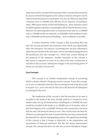18
importance of this concept is that money provides a common denomination
by means of which heterogeneous facts about a business enterprise can be
expressed and measured in a much better way. For e.g. When it is stated that
a business owns rs.1,00,000 cash, 500 tons of raw material, 10 machinery
items, 3000 square meters of land and building etc., these amounts cannot
be added together to produce a meaningful total of what the business owns.
However, by expressing these items in monetary terms such as rs.1,00,000
cash, rs.5,00,000 worth raw materials, rs,10,00,000 worth machinery items
and rs.30,00,000 worth land and building – such an addition is possible.
	 A serious limitation of this concept is that accounting does not
take into account pertinent non-monetary items which may significantly
affect the enterprise. For instance, accounting does not give information
about the poor health of the chairman, serious misunderstanding between
the production and sales manager etc., which have serious bearing on
the prospects of the enterprise. Another limitation of this concept is
that money is expressed in terms of its value at the time a transaction is
recorded in the accounts. Subsequent changes in the purchasing power of
money are not taken into account.
Cost Concept:
	 This concept is yet another fundamental concept of accounting
which is closely related to the going-concern concept. As per this concept:
(i) an asset is ordinarily entered in the accounting records at the price paid
to acquire it i.e., at its cost and (ii) this cost is the basis for all subsequent
accounting for the asset.
	 The implication of this concept is that the purchase of an asset is
recorded in the books at the price actually paid for it irrespective of its
market value. For e.g. If a business buys a building for rs.3,00,000, the asset
would be recorded in the books as rs.3,00,000 even if its market value at
that time happens to be rs.4,00,000. However, this concept does not mean
that the asset will always be shown at cost. This cost becomes the basis for
all future accounting of the asset. It means that the asset may systematically
be reduced in its value by changing depreciation. The significant advantage
of this concept is that it brings in objectivity in the preparations and
presentation of financial statements. But like the money measurement
concept, this concept also does not take into account subsequent changes
 