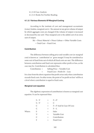 182
4.1.3.10 Case Analysis
4.1.3.11 Books For Further Reading
4.1.3.1 Various Elements Of Marginal Costing
	 According to the institute of cost and management accountants
(icma), london, marginal cost is `the amount at any given volume of output
by which aggregate costs are changed if the volume of output is increased
or decreased by one unit’. Thus marginal cost is the added cost of an extra
unit of output.
	 Mc = Direct Material + Direct Labour + Other Variable Costs
	 = Total Cost – Fixed Cost.
Contribution
	 The difference between selling price and variable cost (or marginal
cost) is known as `contribution’ or `gross margin’. It may be considered as
some sort of fund from out of which all fixed costs are met. The difference
between contribution and fixed cost represents either profit or loss, as the
case may be. Contribution is calculated thus:
	 Contribution 	= 	 Selling Price – Variable Cost
			 =	 Fixed Cost + Profit Or – Loss
It is clear from the above equation that profit arises only when contribution
exceeds fixed costs. In other terms, the point of ‘no profit no loss’ will be at
a level where contribution is equal to fixed costs.
Marginal cost equation
	 The algebraic expression of contribution is known as marginal cost
equation. It can be expressed thus:
		 S – V 		 = 	 F + P
		 S – V 		 = 	 C
		 C 		 = 	 F + P And In Case Of Loss
		 C 		 = 	 F – L
Where:	 S 		 = 	 Sales
		 V 		 = 	 Variable Cost
		 C 		 = 	 Contribution
		 F 		 = 	 Fixed Cost
 