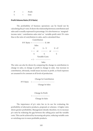183
P 		 = 	 Profit
L 		 = 	 Loss
Profit Volume Ratio (P/V Ratio)
	 The profitability of business operations can be found out by
calculating the p/v ratio. It shows the relationship between contribution and
sales and is usually expressed in percentage. It is also known as `marginal-
income ratio’, `contribution-sales ratio’ or `variable-profit ratio’. P/v ratio
thus is the ratio of contribution to sales, and is calculated thus:
			 Contribution
		 P/V Ratio = ----------------- X 100
				 Sales
				 C S – V 	 F + P
			 = --- or --------- or --------
				 S 	 S 	 S
				 Variable Costs
			 = 1 - ---------------------
					 Sales
The ratio can also be shown by comparing the change in contribution to
change in sales, or change in profit to change in sales. Any increase in
contribution, obviously, would mean increase in profit, as fixed expenses
are assumed to be constant at all levels of production.
		 		 Change In Contribution
	 P/V Ratio = -------------------------------
		 Change In Sales
				 Change In Profit
			 = ------------------------
				 Change In Sales
	 The importance of p/v ratio lies in its use for evaluating the
profitability of alternative products, proposals or schemes. A higher ratio
shows greater profitability. Management should, therefore, try to increase
p/v ratio by widening the gap between the selling price and the variable
costs. This can be achieved by increasing sale price, reducing variable costs
or switching over to more profitable products.
 