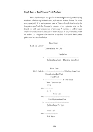 184
Break-Even or Cost-Volume-Profit Analysis
	 Break-even analysis is a specific method of presenting and studying
the inner relationship between costs, volume and profits. (hence, the name
c-v-p analysis). It is an important tool of financial analysis whereby the
impact on profit of the changes in volume, price, costs and mix can be
found out with a certain amount of accuracy. A business is said to break
even when its total sales are equal to its total costs. It is a point of no profit
or no loss. At this point contribution is equal to fixed costs. Break-even
point, can be calculated thus:
			 Fixed Cost
	 B.E.P. (In Units) = --------------------------
	 	 Contribution Per Unit
			 		 Fixed Cost
			 = 	 ---------------------------------------------
				 Selling Price/Unit – Marginal Cost/Unit
			 	 Fixed Cost
	 B.E.P. (Sales) = --------------------------- X Selling Price/Unit
			 Contribution Per Unit
		 	 Fixed Cost
		 = ------------------------- X Total Sales
	 	 Total Contribution
	 		 F X S
	 or = ------------
	 	 S – V
	 			 Fixed Cost
	 or = -----------------------------------
	 		 Variable Cost Per Unit
		 1 - ----------------------------------
		 Selling Price Per Unit
	 		 Fixed Cost
		 or = ------------------
	 			 P/V Ratio
 