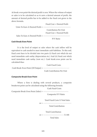 185
At break-even point the desired profit is zero. Where the volume of output
or sales is to be calculated so as to earn a desired amount of profit, the
amount of desired profits has to be added to the fixed cost given in the
above formula.
					 Fixed Cost + Desired Profit
Units To Earn A Desired Profit = -------------------------------------
						Contribution Per Unit
					 Fixed Cost + Desired Profit
Sales To Earn A Desired Profit = ------------------------------------
						 P/V Ratio
Cash Break-Even Point
	 It is the level of output or sales where the cash inflow will be
equivalent to cash needed to meet immediate cash liabilities. To this end,
fixed costs have to be divided into two parts (i) fixed cost which do not
need immediate cash outlay (depreciation etc.) And (ii) fixed cost which
need immediate cash outlay (rent etc.). Cash break-even point can be
calculated thus:
						Cash Fixed Costs
Cash Break-Even Point (Of Output) = -----------------------------------
					 Cash Contribution Per Unit
Composite Break-Even Point
	 Where a firm is dealing with several products, a composite
breakeven point can be calculated using the following formula:
						 Cash Fixed Costs
Composite Break-Even Point (Sales) = ----------------------------------
						 Composite P/V Ratio
					 Total Fixed Costs X Total Sales
				 or = --------------------------------------
					 Total Contribution
					 Total Contribution
				 or = ---------------------------- X 100
						 Total Sales
 