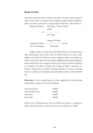 186
Margin of Safety
Total sales minus the sales at break-even point is known as the margin of
safety. Lower break-even point means a higher margin of safety. Margin of
safety can also be expressed as a percentage of total sales. The formula is:
Margin Of Safety = 	 Total Sales – Sales At B.E.P.
				 Profit
			 or = ------------------
				 P/V Ratio
				 Margin Of Safety
Margin Of Safety = ----------------------- X 100
(As A Percentage) 	 Total Sales
	 Higher margin of safety shows that the business is sound and when
sales substantially come down, (but not below break even sales) profit
might be earned by the business. Lower margin of safety, as pointed out
earlier, means that when sales come down slightly profit position might be
affected adversely. Thus, margin of safety can be used to test the soundness
of a business. In order to improve the margin of safety a business can
increase selling prices (without affecting demand, of course) reducing
fixed or variable costs and replacing unprofitable products with profitable
one.
Illustration 1: beta manufacturers ltd. Has supplied you the following
information in respect of one of its products:
Total Fixed Costs 			 18,000
Total Variable Costs 			 30,000
Total Sales 				60,000
Units Sold 				20,000
Find out (a) contribution per unit, (b) break-even point, (c) margin of
safety, (d) profit, and (e) volume of sales to earn a profit of rs.24,000.
 
