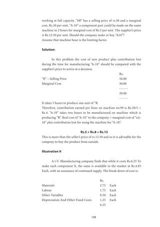 198
working at full capacity. “bB” has a selling price of rs.50 and a marginal
cost, Rs.30 per unit. “A-10” a component part could be made on the same
machine in 2 hours for marginal cost of Rs.5 per unit. The supplier’s price
is Rs.12.50 per unit. Should the company make or buy “A10”?
Assume that machine hour is the limiting factor.
Solution:
	 In this problem the cost of new product plus contribution lost
during the time for manufacturing “A-10” should be compared with the
supplier’s price to arrive at a decision.
								Rs.
“B” – Selling Price 						50.00
Marginal Cost 					 30.00
								-------
								20.00
								-------
It takes 5 hours to produce one unit of “B.
Therefore, contribution earned per hour on machine no.99 is Rs.20/5 =
Rs.4. “A-10” takes two hours to be manufactured on machine which is
producing “B”. Real cost of “A-10” to the company = marginal cost of “aA-
10” plus contribution lost for using the machine for “A-10”.
				 Rs.5 + Rs.8 = Rs.13
This is more than the seller’s price of rs.12.50 and so it is advisable for the
company to buy the product from outside.
Illustration 9:
	 A t.V. Manufacturing company finds that while it costs Rs.6.25 To
make each component X, the same is available in the market at Rs.4.85
Each, with an assurance of continued supply. The break down of cost is:
						Rs.
Materials 					2.75 	Each
Labour 					1.75 	Each
Other Variables 				 0.50 	 Each
Depreciation And Other Fixed Costs 	 1.25 	 Each
						6.25
 
