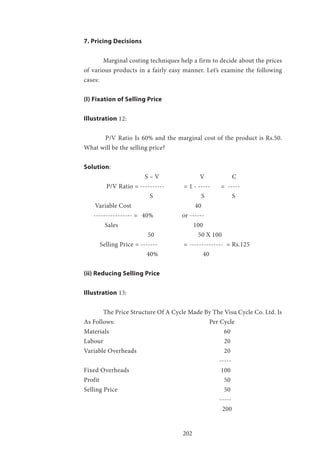 202
7. Pricing Decisions
	 Marginal costing techniques help a firm to decide about the prices
of various products in a fairly easy manner. Let’s examine the following
cases:
(I) Fixation of Selling Price
Illustration 12:
	 P/V Ratio Is 60% and the marginal cost of the product is Rs.50.
What will be the selling price?
Solution:
		 S – V 			 V 	 C
	 P/V Ratio = ----------	 = 1 - -----	 = -----
		 	 S 		 S 	 S
Variable Cost 			 40
---------------- = 	 40% 	 	 or ------
	 Sales 				 100
	 50 	 	 50 X 100
Selling Price = ------- 		 = -------------- = Rs.125
	 		 40% 	 	 40
(ii) Reducing Selling Price
Illustration 13:
	 The Price Structure Of A Cycle Made By The Visu Cycle Co. Ltd. Is
As Follows: 				 Per Cycle
Materials 					 	 60
Labour 						 20
Variable Overheads 					 20
							-----
Fixed Overheads 					 100
Profit 							 50
Selling Price 						 50
							-----
						 200
 