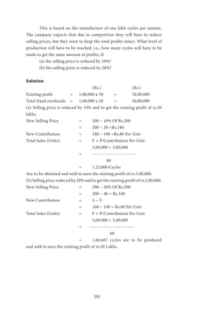 203
	 This is based on the manufacture of one lakh cycles per annum.
The company expects that due to competition they will have to reduce
selling prices, but they want to keep the total profits intact. What level of
production will have to be reached, i.e., how many cycles will have to be
made to get the same amount of profits, if:
	 (a) the selling price is reduced by 10%?
	 (b) the selling price is reduced by 20%?
Solution:
					(Rs.) 			(Rs.)
Existing profit 	 = 	 1,00,000 x 50 = 		 50,00,000
Total fixed overheads = 	 1,00,000 x 50 = 		 50,00,000
(a) Selling price is reduced by 10% and to get the existing profit of rs.50
lakhs.
New Selling Price 		 = 	 200 – 10% Of Rs.200
				 = 	 200 – 20 =Rs.180
New Contribution 		 = 	 180 – 100 =Rs.80 Per Unit
Total Sales (Units) 		 = 	 F + P/Contribution Per Unit
					5,00,000 + 5,00,000
				= 	---------------------------
						 80
				= 	1,25,000 Cycles
Are to be obtained and sold to earn the existing profit of rs.5,00,000.
(b) Selling price reduced by 20% and to get the existing profit of rs.5,00,000.
New Selling Price 		 = 	 200 – 20% Of Rs.200
				 = 	 200 – 40 = Rs.160
New Contribution 		 = 	 S – V
				 = 	 160 – 100 = Rs.80 Per Unit
Total Sales (Units) 		 = 	 F + P/Contribution Per Unit
					5,00,000 + 5,00,000
				 = ---------------------------
					 	 60
				 = 	 1,66,667 cycles are to be produced
and sold to earn the existing profit of rs.50 Lakhs.
 