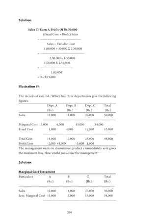 209
Solution:
	 Sales To Earn A Profit Of Rs.50,000
	 	 (Fixed Cost + Profit) Sales
		= ----------------------------------
		 Sales – Variable Cost
		 1,00,000 + 50,000 X 2,50,000
		= -------------------------------------
			 2,50,000 – 1,50,000
		 1,50,000 X 2,50,000
		= ---------------------------
		 1,00,000
		= Rs.3,75,000
Illustration 19:
The records of ram ltd., Which has three departments give the following
figures:
			 Dept. A 	 Dept. B 	 Dept. C 	 Total
			(Rs.)		 (Rs.)		 (Rs.)		 (Rs.)
Sales 			 12,000 	 18,000 	 20,000 	 50,000
-------------------------------------------------------------
Marginal Cost 13,000 	 6,000 		 15,000 	 34,000
Fixed Cost 		 1,000	 	 4,000 		 10,000 	 15,000
-------------------------------------------------------------
Total Cost 		 14,000 	 10,000 	 25,000 	 49,000
Profit/Loss 		 -2,000 	+8,000 	 -5,000 	 1,000
The management wants to discontinue product c immediately as it gives
the maximum loss. How would you advise the management?
Solution:
Marginal Cost Statement
Particulars 		 A 		 B 		 C 		 Total
			(Rs.) 		(Rs.)		 (Rs.) 		(Rs.)
---------------------------------------------------------------------------------
Sales 			 12,000 	 18,000 	 20,000 	 50,000
Less: Marginal Cost 	 13,000 	 6,000 	 15,000 	 34,000
		 -------------------------------------------------------------
 