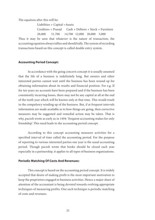 21
The equation after this will be:
		 Liabilities + Capital =Assets
		 Creditors + Prasad Cash + Debtors + Stock + Furniture
		 20,000 31,700 14,700 12,000 20,000 5,000
Thus it may be seen that whatever is the nature of transaction, the
accounting equation always tallies and should tally. The system of recording
transactions based on this concept is called double entry system.
Accounting Period Concept:
	 In accordance with the going concern concept it is usually assumed
that the life of a business is indefinitely long. But owners and other
interested parties cannot wait until the business has been wound up for
obtaining information about its results and financial position. For e.g. If
for ten years no accounts have been prepared and if the business has been
consistently incurring losses, there may not be any capital at all at the end
of the tenth year which will be known only at that time. This would result
in the compulsory winding up of the business. But, if at frequent intervals
information are made available as to how things are going, then corrective
measures may be suggested and remedial action may be taken. That is
why, pacioli wrote as early as in 1494: ‘frequent accounting makes for only
friendship’. This need leads to the accounting period concept.
	 According to this concept accounting measures activities for a
specified interval of time called the accounting period. For the purpose
of reporting to various interested parties one year is the usual accounting
period. Though pacioli wrote that books should be closed each year
especially in a partnership, it applies to all types of business organizations.
Periodic Matching Of Costs And Revenues:
	 This concept is based on the accounting period concept. It is widely
accepted that desire of making profit is the most important motivation to
keep the proprietors engaged in business activities. Hence a major share of
attention of the accountant is being devoted towards evolving appropriate
techniques of measuring profits. One such technique is periodic matching
of costs and revenues.
 