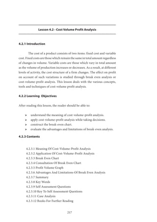 217
Lesson 4.2 - Cost Volume Profit Analysis
4.2.1 Introduction
	 The cost of a product consists of two items: fixed cost and variable
cost. Fixed costs are those which remain the same in total amount regardless
of changes in volume. Variable costs are those which vary in total amount
as the volume of production increases or decreases. As a result, at different
levels of activity, the cost structure of a firm changes. The effect on profit
on account of such variations is studied through break even analysis or
cost-volume-profit analysis. This lesson deals with the various concepts,
tools and techniques of cost-volume profit analysis.
4.2.2 Learning Objectives
After reading this lesson, the reader should be able to:
ՖՖ understand the meaning of cost-volume-profit analysis.
ՖՖ apply cost-volume-profit analysis while taking decisions.
ՖՖ construct the break-even chart.
ՖՖ evaluate the advantages and limitations of break-even analysis.
4.2.3 Contents
4.2.3.1 Meaning Of Cost-Volume-Profit Analysis
4.2.3.2 Application Of Cost-Volume-Profit Analysis
4.2.3.3 Break Even Chart
4.2.3.4 Consultation Of Break Even Chart
4.2.3.5 Profit Volume Graph
4.2.3.6 Advantages And Limitations Of Break Even Analysis
4.2.3.7 Summary
4.2.3.8 Key Words
4.2.3.9 Self Assessment Questions
4.2.3.10 Key To Self Assessment Questions
4.2.3.11 Case Analysis
4.2.3.12 Books For Further Reading
 