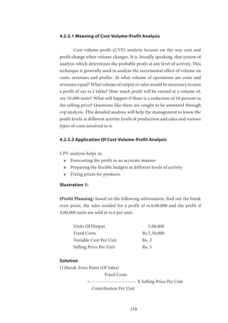 218
4.2.3.1 Meaning of Cost-Volume-Profit Analysis
	 Cost-volume-profit (CVP) analysis focuses on the way cost and
profit change when volume changes. It is, broadly speaking, that system of
analysis which determines the probable profit at any level of activity. This
technique is generally used to analyse the incremental effect of volume on
costs, revenues and profits. At what volume of operations are costs and
revenues equal? What volume of output or sales would be necessary to earn
a profit of say rs.2 lakhs? How much profit will be earned at a volume of,
say 10,000 units? What will happen if there is a reduction of 10 percent in
the selling price? Questions like these are sought to be answered through
cvp analysis. This detailed analysis will help the management to know the
profit levels at different activity levels of production and sales and various
types of costs involved in it.
4.2.3.2 Application Of Cost-Volume-Profit Analysis
CPV analysis helps in:
ՖՖ Forecasting the profit in an accurate manner
ՖՖ Preparing the flexible budgets at different levels of activity
ՖՖ Fixing prices for products
Illustration 1:
(Profit Planning) based on the following information, find out the break
even point, the sales needed for a profit of rs.6,00,000 and the profit if
4,00,000 units are sold at rs.6 per unit.
	 Units Of Output 			 5,00,000
	Fixed Costs 				Rs.7,50,000
	 Variable Cost Per Unit 		 Rs. 2
	 Selling Price Per Unit 		 Rs. 5
Solution:
(1)Break-Even Point (Of Sales)
			 Fixed Costs
		 = -------------------------- X Selling Price Per Unit
		 Contribution Per Unit
 