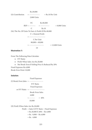 225
			 Rs.20,000
(Ii) Contribution 	 = --------------- 	 = Rs.10 Per Unit
		 2,000 Units
		 	 FC 		 Rs.80,000
BEP = --------- 	 = -------------	 	 = 8,000 Units
			 C 	 	 Rs.10
(Iii) The No. Of Units To Earn A Profit Of Rs.40,000
			 F + Desired Profit 		
			= ----------------------- 	
				C Per Unit 			
			 80,000 + 40,000
			 = ---------------------		 = 12,000 Units
				 10
Illustration 7:
From The Following Data Calculate:
ՖՖ P/V Ratio
ՖՖ Profit When Sales Are Rs.20,000
ՖՖ Net Break-Even If Selling Price Is Reduced By 20%
Fixed Expenses Rs.4,000
Break-Even Point 10,000
Solution:
			 Fixed Expenses
(I) Break-Even Sales = --------------------
			 P/V Ratio
	 		 Fixed Expenses
	 or P/V Ratio 	 = ----------------------
			 Break-Even Sales
			 4,000
			 = -------- 	 = 40%
			 10,000
(II) Profit When Sales Are Rs.20,000
		 Profit 	= Sales X P/V Ratio – Fixed Expenses
			 = Rs.20,000 X 40% − Rs.4,000
			 = Rs. 8,000 – Rs.4,000
			 = Rs. 4,000
 