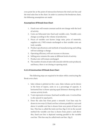 228
even point lies at the point of intersection between the total cost line and
the total sales line in the chart. In order to construct the breakeven chart,
the following assumptions are made:
Assumptions Of Break-Even Chart
1.	 Fixed costs will remain constant and do not change with the level
of activity.
2.	 Costs are bifurcated into fixed and variable costs. Variable costs
change according to the volume of production.
3.	 Prices of variable cost factors (wage rates, price of materials,
suppliers etc.) Will remain unchanged so that variable costs are
truly variable.
4.	 Product specifications and methods of manufacturing and selling
will not undergo a change.
5.	 Operating efficiency will not increase or decrease.
6.	 Selling price remains the same at different levels of activity.
7.	 Product mix will remain unchanged.
8.	 The number of units of sales will coincide with the units produced,
and hence, there is no closing or opening stock.
4.2.3.4 Construction Of Break-Even Chart
	 The following steps are required to be taken while constructing the
Break-even chart:
1.	 Sales volume is plotted on the x-axis. Sales volume can be shown
in the form of rupees, units or as a percentage of capacity. A
horizontal line is drawn spacing equal distances showing sales at
various activity levels.
2.	 Y axis represents revenues, fixed and variable costs. A vertical line
is also spaced in equal parts.
3.	 Draw the sales line from point o onwards. Cost lines may be
drawn in two ways (i) fixed cost line is drawn parallel to x axis and
above it variable cost line is drawn from zero point of fixed cost
line. This line is called the total cost line (fig.1) (ii) in the second
method the variable cost line is drawn from point o and above
this, fixed cost line is depicted running parallel to the variable
cost line. This line may be called total cost line. (fig.2)
 