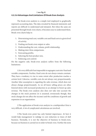 233
( use fig.4)
4.2.3.6 Advantages And Limitations Of Break-Even Analysis
	 The break-even analysis is a simple tool employed to graphically
represent accounting data. The data revealed by financial statements and
reports are difficult to understand and interpret. But when the same are
presented through break-even charts, it becomes easy to understand them.
Break-even charts help in:
1.	 Determining total cost, variable cost and fixed cost at a given level
of activity.
2.	 Finding out break-even output or sales.
3.	 Understanding the cost, volume, profit relationship.
4.	 Making inter-firm comparisons.
5.	 Forecasting profits.
6.	 Selecting the best product mix.
7.	 Enforcing cost control.
On the negative side, break-even analysis suffers from the following
limitations:
	 1.It is very difficult if not impossible to segregate costs into fixed and
variable components. Further, fixed costs do not always remain constant.
They have a tendency to rise to some extent after production reaches a
certain level. Likewise, variable costs do not always vary proportionately.
Another false assumption is regarding the sales revenue, which does not
always change proportionately. As we all know selling prices are often
lowered down with increased production in an attempt to boost up sales
revenue. The break even analysis also does not take into account the
changes in the stock position (it is assumed, erroneously though, that
stock changes do not affect the income) and the conditions of growth and
expansion in an organisation.
	 2.The application of break-even analysis to a multiproduct firm is
very difficult. A lot of complicated calculations are involved.
	 3.The break-even point has only limited importance. At best it
would help management to indulge in cost reduction in times of dull
business. Normally, it is not the objective of business to break-even,
because no business is carried on in order to break-even. Further the term
 