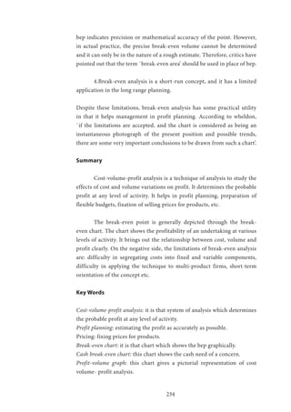 234
bep indicates precision or mathematical accuracy of the point. However,
in actual practice, the precise break-even volume cannot be determined
and it can only be in the nature of a rough estimate. Therefore, critics have
pointed out that the term `break-even area’ should be used in place of bep.
	 4.Break-even analysis is a short-run concept, and it has a limited
application in the long range planning.
Despite these limitations, break-even analysis has some practical utility
in that it helps management in profit planning. According to wheldon,
`if the limitations are accepted, and the chart is considered as being an
instantaneous photograph of the present position and possible trends,
there are some very important conclusions to be drawn from such a chart’.
Summary
	 Cost-volume-profit analysis is a technique of analysis to study the
effects of cost and volume variations on profit. It determines the probable
profit at any level of activity. It helps in profit planning, preparation of
flexible budgets, fixation of selling prices for products, etc.
	 The break-even point is generally depicted through the break-
even chart. The chart shows the profitability of an undertaking at various
levels of activity. It brings out the relationship between cost, volume and
profit clearly. On the negative side, the limitations of break-even analysis
are: difficulty in segregating costs into fixed and variable components,
difficulty in applying the technique to multi-product firms, short-term
orientation of the concept etc.
Key Words
Cost-volume-profit analysis: it is that system of analysis which determines
the probable profit at any level of activity.
Profit planning: estimating the profit as accurately as possible.
Pricing: fixing prices for products.
Break-even chart: it is that chart which shows the bep graphically.
Cash break-even chart: this chart shows the cash need of a concern.
Profit-volume graph: this chart gives a pictorial representation of cost
volume- profit analysis.
 