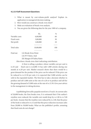 235
4.2.3.9 Self Assessment Questions
1.	 What is meant by cost-volume-profit analysis? Explain its
application in managerial decision making.
2.	 How would you construct a break-even chart?
3.	 Make an evaluation of break-even analysis.
4.	 You are given the following data for the year 1989 of x company.
					Rs.			 %
Variable costs 		 6,00,000 			 60
Fixed costs 			 3,00,000 			 30
Net profit 			 1,00,000 			 10
				 ----------- 		 -----
Total sales 			 10,00,000 		 100
				 ----------- 		 -----
Find out 	 (A) Break-Even Point
		 (A) P/V Ratio, And
		 (B) Margin Of Safety Ratio
	 Also draw a break-even chart indicating contribution.
		 A firm is selling x product, whose variable cost per unit is
rs.10 and fixed cost is rs.6,000. It has sold 1,000 articles during one
month at rs.20 per unit. Market research shows that there would be a
great demand for the product if the price can be reduced. If the price can
be reduced to rs.12.50 per unit, it is expected that 5,000 articles can be
sold in the expanded market. The firm has to take a decision whether to
produce and sell 1,000 units at the rate of rs.20 or to produce and sell for
the growing demand of 5,000 units at the rate of rs.12.50. Give your advice
to the management in taking decision.
	 A publishing firm sells a popular novel at rs.15 each. At current sales
of 20,000 books, the firm breaks even. It is estimated that if the author’s
royalties were reduced, the variable cost would drop by rs.1.00 to rs.7.00
per book. Assume that the royalties were reduced by rs.1.00, that the price
of the book is reduced to rs.12 and that this price reduction increases sales
from 20,000 to 30,000 books. What are the publisher’s profits, assuming
that fixed costs do not change?
 