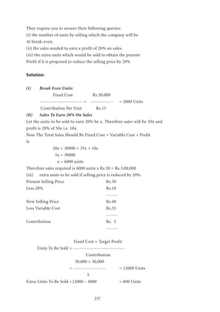 237
They require you to answer their following queries:
(i) the number of units by selling which the company will be
At break-even.
(ii) the sales needed to earn a profit of 20% on sales.
(iii) the extra units which would be sold to obtain the present
Profit if it is proposed to reduce the selling price by 20%
Solution:
(i) 	 Break Even Units:
		 Fixed Cost 	 Rs.30,000
	 -------------------------- = -------------- 	 = 2000 Units
	 Contribution Per Unit Rs.15
(Ii) 	 Sales To Earn 20% On Sales
Let the units to be sold to earn 20% be x. Therefore sales will be 50x and
profit is 20% of 50x i.e. 10x.
Now The Total Sales Should Be Fixed Cost + Variable Cost + Profit
Is
		 50x = 30000 + 35x + 10x
		 5x = 30000
		 x = 6000 units
Therefore sales required is 6000 units x Rs.50 = Rs.3,00,000
(iii) 	 extra units to be sold if selling price is reduced by 20%.
Present Selling Price 				 Rs.50
Less 20% 					Rs.10
						-------
New Selling Price 				 Rs.40
Less Variable Cost 				 Rs.35
						-------
Contribution 					Rs. 5
						-------
			 Fixed Cost + Target Profit
Units To Be Sold = -------------------------------
				 Contribution
			 30,000 + 30,000
			 = -------------------- 	 = 12000 Units
				 5
Extra Units To Be Sold =12000 – 4000 		 = 800 Units
 