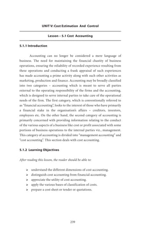 239
UNIT V: Cost Estimation And Control
Lesson – 5.1 Cost Accounting
5.1.1 Introduction
	 Accounting can no longer be considered a mere language of
business. The need for maintaining the financial chastity of business
operations, ensuring the reliability of recorded experience resulting from
these operations and conducting a frank appraisal of such experiences
has made accounting a prime activity along with such other activities as
marketing, production and finance. Accounting may be broadly classified
into two categories – accounting which is meant to serve all parties
external to the operating responsibility of the firms and the accounting,
which is designed to serve internal parties to take care of the operational
needs of the firm. The first category, which is conventionally referred to
as “financial accounting”, looks to the interest of those who have primarily
a financial stake in the organisation’s affairs – creditors, investors,
employees etc. On the other hand, the second category of accounting is
primarily concerned with providing information relating to the conduct
of the various aspects of a business like cost or profit associated with some
portions of business operations to the internal parties viz., management.
This category of accounting is divided into “management accounting” and
“cost accounting”. This section deals with cost accounting.
5.1.2 Learning Objectives
After reading this lesson, the reader should be able to:
ՖՖ understand the different dimensions of cost accounting.
ՖՖ distinguish cost accounting from financial accounting.
ՖՖ appreciate the utility of cost accounting.
ՖՖ apply the various bases of classification of costs.
ՖՖ prepare a cost sheet or tender or quotations.
 