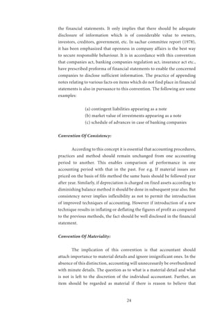 24
the financial statements. It only implies that there should be adequate
disclosure of information which is of considerable value to owners,
investors, creditors, government, etc. In sachar committee report (1978),
it has been emphasized that openness in company affairs is the best way
to secure responsible behaviour. It is in accordance with this convention
that companies act, banking companies regulation act, insurance act etc.,
have prescribed proforma of financial statements to enable the concerned
companies to disclose sufficient information. The practice of appending
notes relating to various facts on items which do not find place in financial
statements is also in pursuance to this convention. The following are some
examples:
		 (a) contingent liabilities appearing as a note
		 (b) market value of investments appearing as a note
		 (c) schedule of advances in case of banking companies
Convention Of Consistency:
	 According to this concept it is essential that accounting procedures,
practices and method should remain unchanged from one accounting
period to another. This enables comparison of performance in one
accounting period with that in the past. For e.g. If material issues are
priced on the basis of fifo method the same basis should be followed year
after year. Similarly, if depreciation is charged on fixed assets according to
diminishing balance method it should be done in subsequent year also. But
consistency never implies inflexibility as not to permit the introduction
of improved techniques of accounting. However if introduction of a new
technique results in inflating or deflating the figures of profit as compared
to the previous methods, the fact should be well disclosed in the financial
statement.
Convention Of Materiality:
	 The implication of this convention is that accountant should
attach importance to material details and ignore insignificant ones. In the
absence of this distinction, accounting will unnecessarily be overburdened
with minute details. The question as to what is a material detail and what
is not is left to the discretion of the individual accountant. Further, an
item should be regarded as material if there is reason to believe that
 