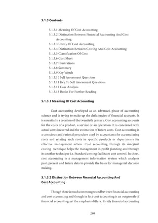 240
5.1.3 Contents
5.1.3.1 Meaning Of Cost Accounting
5.1.3.2 Distinction Between Financial Accounting And Cost
Accounting
5.1.3.3 Utility Of Cost Accounting
5.1.3.4 Distinction Between Costing And Cost Accounting
5.1.3.5 Classification Of Cost
5.1.3.6 Cost Sheet
5.1.3.7 Illustrations
5.1.3.8 Summary
5.1.3.9 Key Words
5.1.3.10 Self Assessment Questions
5.1.3.11 Key To Self Assessment Questions
5.1.3.12 Case Analysis
5.1.3.13 Books For Further Reading
5.1.3.1 Meaning Of Cost Accounting
	 Cost accounting developed as an advanced phase of accounting
science and is trying to make up the deficiencies of financial accounts. It
is essentially a creation of the twentieth century. Cost accounting accounts
for the costs of a product, a service or an operation. It is concerned with
actual costs incurred and the estimation of future costs. Cost accounting is
a conscious and rational procedure used by accountants for accumulating
costs and relating such costs to specific products or departments for
effective management action. Cost accounting through its marginal
costing technique helps the management in profit planning and through
its another technique i.e. Standard costing facilitates cost control. In short,
cost accounting is a management information system which analyses
past, present and future data to provide the basis for managerial decision
making.
5.1.3.2 Distinction Between Financial Accounting And
Cost Accounting
	 Thoughthereismuchcommongroundbetweenfinancialaccounting
and cost accounting and though in fact cost accounting is an outgrowth of
financial accounting yet the emphasis differs. Firstly financial accounting
 