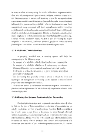 241
is more attached with reporting the results of business to persons other
than internal management – government, creditors, investors, researchers,
etc. Cost accounting is an internal reporting system for an organisation’s
own management for decision making. Secondly financial accounting data
is historical in nature and its periodicity of reporting is much wider. Cost
accounting is more concerned with short-term planning and its reporting
period much lesser than financial accounting. It not only deals with historic
data but also is futuristic in approach. Thirdly, in financial accounting the
major emphasis in cost classification is based on the type of transaction e.g.
Salaries, repairs, insurance, stores, etc. But in cost accounting the major
emphasis is on functions, activities, products, processes and on internal
planning and control and information needs of the organisation.
5.1.3.3 Utility Of Cost Accounting
	 A properly installed cost accounting system will help the
management in the following ways:
- the analysis of profitability of individual products, services or jobs.
- the analysis of profitability of different departments or operations.
- it locates differences between actual results and expected results.
- it will assist in setting the prices so as to cover costs and generate an
acceptable level of profit.
- cost accounting data generally serves as a base to which the tools and
techniques of management accounting can be applied to make it more
purposeful and management oriented.
- the effect on profits of increase or decrease in output or shutdown of a
product line or department can be analysed by adoption of efficient cost
accounting system.
5.1.3.4 Distinction Between Costing And Cost Accounting
	 Costing is the technique and process of ascertaining costs. It tries
to find out the cost of doing something, i.e., the cost of manufacturing an
article, rendering a service, or performing a function. Cost accounting
is a broader term, in that it tries to determine the costs through a formal
system of accounting (unlike costing which can be performed even through
informal means). Stated precisely, cost accounting is a formal mechanism
by means of which costs of products and services are ascertained and
controlled. The institute of cost and management accountants, u.k. define
 