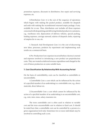 248
promotion expenses, discounts to distributors, free repair and servicing
expenses, etc.
	 4.Distribution Cost: it is the cost of the sequence of operations
which begins with making the packed product, available for despatch
and ends with making the reconditioned returned empty package, if any,
available for re-use. Thus, distribution cost includes all those expenses
concerned with despatching and delivering finished products to customers,
e.g., warehouse rent, depreciation of delivery vehicles, special packing,
loading expenses, carriage outward, salaries of despatch clerks, repairing
of empties for re-use, etc.
	 5. Research And Development Cost: it is the cost of discovering
new ideas, processes, products by experiment and implementing such
results on a commercial basis.
	 6.Pre-Production Cost: expenses incurred before a factory is started
and expenses involved in introducing a new product are preproduction
costs. They are treated as deferred revenue expenditure and charged to the
cost of future production on some suitable basis.
7. Cost Classification By Relationship With Accounting Period
On the basis of controllability, costs can be classified as controllable or
uncontrollable.
	 1.Controllable Cost: a cost which can be influenced by the action
of a specified member of an undertaking is a controllable cost, e.g., direct
materials, direct labour etc.
	 2.Uncontrollable Cost: a cost which cannot be influenced by the
action of a specified member of an undertaking is an uncontrollable cost,
e.g., rent, rates, taxes, salary, insurance etc.
	 The term controllable cost is often used in relation to variable
cost and the term uncontrollable cost in relation to fixed cost. It should
be noted here that a controllable cost can be controlled by a person at a
given organisation level only. Sometimes two or more individuals may be
involved in controlling such a cost.
 