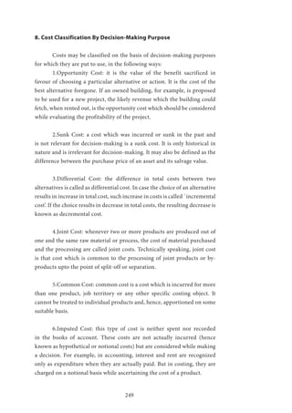 249
8. Cost Classification By Decision-Making Purpose
	 Costs may be classified on the basis of decision-making purposes
for which they are put to use, in the following ways:
	 1.Opportunity Cost: it is the value of the benefit sacrificed in
favour of choosing a particular alternative or action. It is the cost of the
best alternative foregone. If an owned building, for example, is proposed
to be used for a new project, the likely revenue which the building could
fetch, when rented out, is the opportunity cost which should be considered
while evaluating the profitability of the project.
	 2.Sunk Cost: a cost which was incurred or sunk in the past and
is not relevant for decision-making is a sunk cost. It is only historical in
nature and is irrelevant for decision-making. It may also be defined as the
difference between the purchase price of an asset and its salvage value.
	 3.Differential Cost: the difference in total costs between two
alternatives is called as differential cost. In case the choice of an alternative
results in increase in total cost, such increase in costs is called `incremental
cost’. If the choice results in decrease in total costs, the resulting decrease is
known as decremental cost.
	 4.Joint Cost: whenever two or more products are produced out of
one and the same raw material or process, the cost of material purchased
and the processing are called joint costs. Technically speaking, joint cost
is that cost which is common to the processing of joint products or by-
products upto the point of split-off or separation.
	 5.Common Cost: common cost is a cost which is incurred for more
than one product, job territory or any other specific costing object. It
cannot be treated to individual products and, hence, apportioned on some
suitable basis.
	 6.Imputed Cost: this type of cost is neither spent nor recorded
in the books of account. These costs are not actually incurred (hence
known as hypothetical or notional costs) but are considered while making
a decision. For example, in accounting, interest and rent are recognized
only as expenditure when they are actually paid. But in costing, they are
charged on a notional basis while ascertaining the cost of a product.
 