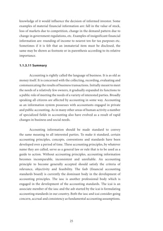 25
knowledge of it would influence the decision of informed investor. Some
examples of material financial information are: fall in the value of stock,
loss of markets due to competition, change in the demand pattern due to
change in government regulations, etc. Examples of insignificant financial
information are: rounding of income to nearest ten for tax purposes etc.
Sometimes if it is felt that an immaterial item must be disclosed, the
same may be shown as footnote or in parenthesis according to its relative
importance.
1.1.3.11 Summary
	 Accounting is rightly called the language of business. It is as old as
money itself. It is concerned with the collecting, recording, evaluating and
communicating the results of business transactions. Initially meant to meet
the needs of a relatively few owners, it gradually expanded its functions to
a public role of meeting the needs of a variety of interested parties. Broadly
speaking all citizens are affected by accounting in some way. Accounting
as an information system possesses with accountants engaged in private
and public accounting. As in many other areas of human activity a number
of specialized fields in accounting also have evolved as a result of rapid
changes in business and social needs.
	 Accounting information should be made standard to convey
the same meaning to all interested parties. To make it standard, certain
accounting principles, concepts, conventions and standards have been
developed over a period of time. These accounting principles, by whatever
name they are called, serve as a general law or rule that is to be used as a
guide to action. Without accounting principles, accounting information
becomes incomparable, inconsistent and unreliable. An accounting
principle to become generally accepted should satisfy the criteria of
relevance, objectivity and feasibility. The fasb (financial accounting
standards board) is currently the dominant body in the development of
accounting principles. The iasc is another professional body which is
engaged in the development of the accounting standards. The icai is an
associate member of the iasc and the asb started by the icai is formulating
accounting standards in our country. Both the iasc and icai consider going
concern, accrual and consistency as fundamental accounting assumptions.
 