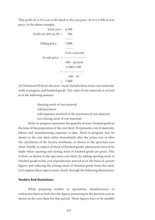 253
This profit of rs.10 is on rs.90 which is the cost price. So it is 1/9th of cost
price. In the above example,
		 	 Total cost = 	 6,300
	 Profit on 10% on SP = 700
					-------
		 Selling price 	 7,000
					-------
					Cost x percent
		 So sale price = -------------------
					100 – percent
					 6,300 x 100
				 = -----------------
					 100 - 10
				 = 	 7,000
(b) Treatment Of Stock: the term `stock’ includes three items: raw materials,
work in progress and finished goods. The value of raw materials is arrived
at in the following manner:
		 Opening stock of raw material
		Add purchases
		Add expenses involved in the purchases of raw material
		Less closing stock of raw materials
	 Work-in-progress represents the quantity of semi-finished goods at
the time of the preparation of the cost sheet. It represents cost of materials,
labour and manufacturing expenses to-date. Work-in-progress may be
shown in the cost sheet either immediately after the prime cost or after
the calculation of the factory overheads, as shown in the specimen cost
sheet. Finally, in respect of stock of finished goods, adjustments have to be
made where opening and closing stock of finished goods are given. This
is done, as shown in the specimen cost sheet, by adding opening stock of
finished goods to the cost of production arrived at on the basis of current
figures and reducing the closing stock of finished goods from this total.
Let’s explore these aspects more clearly through the following illustrations:
Tenders And Quotations:
	 While preparing tenders or quotations, manufacturers or
contractors have to look into the figures pertaining to the previous year as
shown in the cost sheet for that period. These figures have to be suitably
 