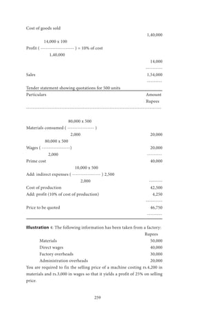 259
Cost of goods sold 							 		
									 1,40,000
	 14,000 x 100
Profit ( -------------------- ) = 10% of cost
	 1,40,000 									
									 14,000
								 ----------
Sales 									 1,54,000
									 ---------
Tender statement showing quotations for 500 units
Particulars 								Amount
									Rupees
---------------------------------------------------------------------------------
			 80,000 x 500
Materials consumed ( ---------------- )
			 2,000 					 20,000
	 80,000 x 500
Wages ( -----------------) 						 20,000
	 2,000 							 ---------
Prime cost 								 40,000
			 10,000 x 500
Add: indirect expenses ( ----------------- ) 2,500
				 2,000 				 --------
Cost of production 							 42,500
Add: profit (10% of cost of production) 				 4,250
								 ----------
Price to be quoted 							 46,750
									 ---------
Illustration 4: The following information has been taken from a factory:
								 Rupees
	Materials 							 50,000
	Direct wages 							 40,000
	Factory overheads 						 30,000
	Administration overheads 					 20,000
You are required to fix the selling price of a machine costing rs.4,200 in
materials and rs.3,000 in wages so that it yields a profit of 25% on selling
price.
 