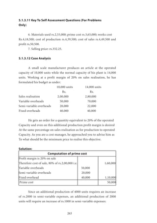 263
5.1.3.11 Key To Self Assessment Questions (For Problems
Only)
	 6. Materials used rs.2,55,000; prime cost rs.3,65,000; works cost
Rs.4,18,500; cost of production rs.4,39,500; cost of sales rs.4,49,500 and
profit rs,50,500.
	 7. Selling price: rs.332.25.
5.1.3.12 Case Analysis
	 A small scale manufacturer produces an article at the operated
capacity of 10,000 units while the normal capacity of his plant is 14,000
units. Working at a profit margin of 20% on sales realisation, he has
formulated his budget as under:
				10,000 units 		14,000 units
				 Rs.		 Rs.
Sales realisation 		 2,00,000 		 2,80,000
Variable overheads 		 50,000 		 70,000
Semi-variable overheads 	 20,000 	 22,000
Fixed overheads 		 40,000 40,000
	 He gets an order for a quantity equivalent to 20% of the operated
Capacity and even on this additional production profit margin is desired
At the same percentage on sales realisation as for production to operated
Capacity. As you are a cost manager, he approached you to advise him as
To what should be the minimum price to realise this objective.
Solution:
Computation of prime cost
Profit margin is 20% on sale
Therefore cost of sale, 80% of rs.2,00,000 i.e. 1,60,000
Variable overheads 50,000
Semi-variable overheads 20,000
Fixed overhead 40,000 1,10,000
Prime cost 50,000
	 Since an additional production of 4000 units requires an increase
of rs.2000 in semi-variable expenses, an additional production of 2000
units will require an increase of rs.1000 in semi-variable expenses:
 