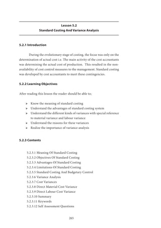 265
Lesson 5.2
Standard Costing And Variance Analysis
5.2.1 Introduction
	 During the evolutionary stage of costing, the focus was only on the
determination of actual cost i.e. The main activity of the cost accountants
was determining the actual cost of production. This resulted in the non-
availability of cost control measures to the management. Standard costing
was developed by cost accountants to meet these contingencies.
5.2.2 Learning Objectives
After reading this lesson the reader should be able to;
ՖՖ 	Know the meaning of standard costing
ՖՖ Understand the advantages of standard costing system
ՖՖ Understand the different kinds of variances with special reference
to material variance and labour variance
ՖՖ Understand the reasons for these variances
ՖՖ Realize the importance of variance analysis
5.2.3 Contents
5.2.3.1 Meaning Of Standard Costing
5.2.3.2 Objectives Of Standard Costing
5.2.3.3 Advantages Of Standard Costing
5.2.3.4 Limitations Of Standard Costing
5.2.3.5 Standard Costing And Budgetary Control
5.2.3.6 Variance Analysis
5.2.3.7 Cost Variances
5.2.3.8 Direct Material Cost Variance
5.2.3.9 Direct Labour Cost Variance
5.2.3.10 Summary
5.2.3.11 Keywords
5.2.3.12 Self Assessment Questions
 