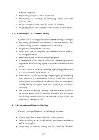 267
different overheads
ՖՖ Ascertaining the actual cost of production
ՖՖ Ascertaining the variances by comparing actual costs with
standard costs
ՖՖ Analyse the variances to know the reason for variances.
ՖՖ Adopting corrective measures to control the variances in futures.
5.2.3.3 Advantages Of Standard Costing
	A good standard costing system results in the following advantages:
ՖՖ The setting of standards should result in the best resources and
methods being used and thereby increase efficiency.
ՖՖ Budgets are compiled from standards.
ՖՖ Actual costs can be compared with standard costs in order to
evaluate performance
ՖՖ Areas of strengths and weakness are highlighted
ՖՖ It acts as a form of feed forward control that allows an organization
to plan the manufacturing inputs required for different levels of
output.
ՖՖ It acts as a form of feedback control by highlighting performance
that did not achieve the standard set.
ՖՖ It operates via the management by exception principle where only
those variances (i.e. Differences between actual and expected
results) which are outside certain tolerance limits are investigated,
thereby saving managerial time and maximizing managerial
efficiency.
ՖՖ The process of setting, revising and monitoring standards
encourages reappraised of methods, materials and techniques
thus leading to cost control as an immediate effect and to cost
reduction as a long term effect.
5.2.3.4 Limitations Of Standard Costing
	 Standard costing suffers from the following limitations:
ՖՖ A lot of input data is required which can be expensive
ՖՖ Unless standards are accurately set any performance evaluation
will be meaningless.
ՖՖ Uncertainty in standard costing can be caused by inflation,
 