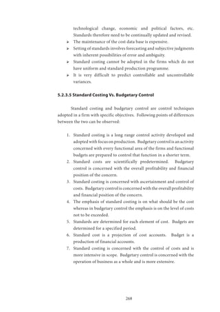 268
technological change, economic and political factors, etc.
Standards therefore need to be continually updated and revised.
ՖՖ The maintenance of the cost data base is expensive.
ՖՖ Setting of standards involves forecasting and subjective judgments
with inherent possibilities of error and ambiguity.
ՖՖ Standard costing cannot be adopted in the firms which do not
have uniform and standard production programme.
ՖՖ It is very difficult to predict controllable and uncontrollable
variances.
5.2.3.5 Standard Costing Vs. Budgetary Control
	 Standard costing and budgetary control are control techniques
adopted in a firm with specific objectives. Following points of differences
between the two can be observed:
1.	 Standard costing is a long range control activity developed and
adopted with focus on production. Budgetary control is an activity
concerned with every functional area of the firms and functional
budgets are prepared to control that function in a shorter term.
2.	 Standard costs are scientifically predetermined. Budgetary
control is concerned with the overall profitability and financial
position of the concern.
3.	 Standard costing is concerned with ascertainment and control of
costs. Budgetary control is concerned with the overall profitability
and financial position of the concern.
4.	 The emphasis of standard costing is on what should be the cost
whereas in budgetary control the emphasis is on the level of costs
not to be exceeded.
5.	 Standards are determined for each element of cost. Budgets are
determined for a specified period.
6.	 Standard cost is a projection of cost accounts. Budget is a
production of financial accounts.
7.	 Standard costing is concerned with the control of costs and is
more intensive in scope. Budgetary control is concerned with the
operation of business as a whole and is more extensive.
 