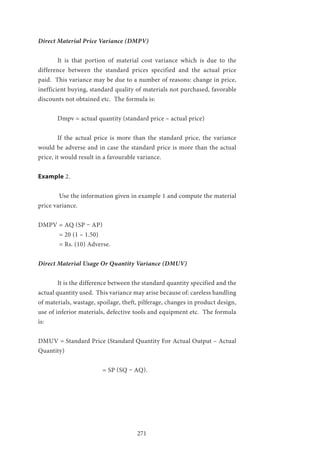 271
Direct Material Price Variance (DMPV)
	 It is that portion of material cost variance which is due to the
difference between the standard prices specified and the actual price
paid. This variance may be due to a number of reasons: change in price,
inefficient buying, standard quality of materials not purchased, favorable
discounts not obtained etc. The formula is:
	 Dmpv = actual quantity (standard price – actual price)
	 If the actual price is more than the standard price, the variance
would be adverse and in case the standard price is more than the actual
price, it would result in a favourable variance.
Example 2.
	 Use the information given in example 1 and compute the material
price variance.
DMPV = AQ (SP – AP)
	 = 20 (1 – 1.50)
	 = Rs. (10) Adverse.
Direct Material Usage Or Quantity Variance (DMUV)
	 It is the difference between the standard quantity specified and the
actual quantity used. This variance may arise because of: careless handling
of materials, wastage, spoilage, theft, pilferage, changes in product design,
use of inferior materials, defective tools and equipment etc. The formula
is:
DMUV = Standard Price (Standard Quantity For Actual Output – Actual
Quantity)
			 = SP (SQ – AQ).
	
 