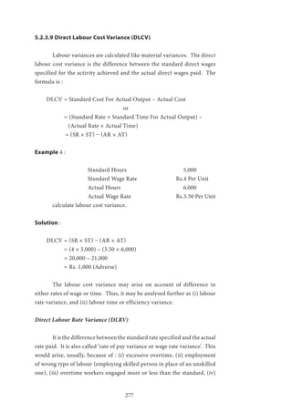 277
5.2.3.9 Direct Labour Cost Variance (DLCV)
	 Labour variances are calculated like material variances. The direct
labour cost variance is the difference between the standard direct wages
specified for the activity achieved and the actual direct wages paid. The
formula is :
DLCV = Standard Cost For Actual Output – Actual Cost
					or
	 = (Standard Rate × Standard Time For Actual Output) –
(Actual Rate × Actual Time)
= (SR × ST) – (AR × AT)
Example 4 :
			 Standard Hours 			 5,000
			Standard Wage Rate			Rs.4 Per Unit
			 Actual Hours				 6,000
			Actual Wage Rate			Rs.3.50 Per Unit
	 calculate labour cost variance.
Solution :
DLCV = (SR × ST) – (AR × AT)
	 = (4 × 5,000) – (3.50 × 6,000)
	 = 20,000 – 21,000
	 = Rs. 1,000 (Adverse)
	 The labour cost variance may arise on account of difference in
either rates of wage or time. Thus, it may be analysed further as (i) labour
rate variance, and (ii) labour time or efficiency variance.
Direct Labour Rate Variance (DLRV)
	 It is the difference between the standard rate specified and the actual
rate paid. It is also called ‘rate of pay variance or wage rate variance’. This
would arise, usually, because of : (i) excessive overtime, (ii) employment
of wrong type of labour (employing skilled person in place of an unskilled
one), (iii) overtime workers engaged more or less than the standard, (iv)
 