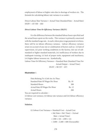 278
employment of labour at higher rates due to shortage of workers etc. The
formula for calculating labour rate variance is as under :
Direct Labour Rate Variance = Actual Time (Standard Rate – Actual Rate)
DLRV = AT (SR – AR)
Direct Labour Time Or Efficiency Variance (DLEV)
	 It is the difference between the standard labour hours specified and
the actual hours spent on the works. This variance is primarily concerned
with the standard wage rate. As such, where piece wage payment is in force,
there will be no labour efficiency variance. Labour efficiency variance
arises on account of any one or combination of factors such as : (i) lack of
supervision, (ii) poor working conditions in the factory, (iii) use of sub-
standard or higher standard materials, (iv) inefficiency of workers due to
inadequate training, (v) lack of proper tools, equipment and machinery,
(vi) higher labour turnover etc. Symbolically,
Labour Time Or Efficiency Variance = Standard Rate (Standard Time For
					 Actual Output – Actual Time)
			 DLEV = SR (ST – AT)
IIlustration 5.
	 Data Relating To A Job Are As Thus:
	 Standard Rate Of Wages Per Hour 		 Rs. 10
	Standard Hours					300
	 Actual Rate Of Wages Per Hour		 Rs. 12
	Actual Hours						200
You are required to calculate –
(i) labour cost variance, (ii) labour rate variance and (iii) labour efficiency
variance.
Solution.
	 (i) Labour Cost Variance = Standard Cost – Actual Cost
				 = Std. Rate × Std. Time) – (Actual
					Rate × Actual Time)
				 = (300 × 10) – (200 × 12)
				 = 3,000 – 2,400 = 600 (Favourable)
 