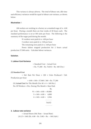 281
	 This variance is always adverse. The total of labour rate, idle time
and efficiency variances would be equal to labour cost variance, as shown
below:
Illustration 7.
	 100 workers are working in a factory at a standard wage of rs. 4.80
per hour. During a month there are four weeks of 40 hours each. The
standard performance is set at 360 units per hour. The following is the
summary of the wages paid during the month:
		 91 workers were paid @ rs. 4.80 per hour
		 5 workers were paid @ rs. 5.00 per hour
		 The remaining were paid @ rs. 4.60 per hour
		 Power failure stopped production for 2 hours actual
production 57,960 units. Calculate labour variances.
Solution.
1. Labour Cost Variance
				 = Standard Cost – Actual Cost
				 = Rs. 77,280 – Rs. 76,832 = Rs. 448 (Fav.)
(I) Standard Cost
		 = Std. Rate Per Hour × 100 × Units Produced / Std.
Production per hour
			 = 4.80 × 100 × 57,960 / 360 = Rs. 77,280
(Ii) Actual Cost For The Month (For 40 × 4 = 160 Hrs.)
No. Of Workers × Hrs. During The Month × Rate Paid.
							 Rs.
			 91 × 160 × 4.80 = 69,888
				 5 × 160 × 4.80 = 4,000
				 4 × 160 × 4.60 = 2,944
						 - - - - - -
						 76,832
						 - - - - - -
2. Labour rate variance
		 = Actual Hours (Std. Rate – Actual Rate)
	 (A) (5 × 160) (Rs. 4.80 – Rs. 5.00) = Rs. – 160 (Adv.)
 