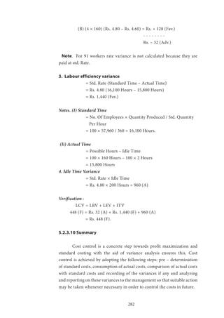 282
	 (B) (4 × 160) (Rs. 4.80 – Rs. 4.60) = Rs. + 128 (Fav.)
						 - - - - - - - -
						 Rs. – 32 (Adv.)
Note. For 91 workers rate variance is not calculated because they are
paid at std. Rate.
3. Labour efficiency variance
		 = Std. Rate (Standard Time – Actual Time)
		 = Rs. 4.80 (16,100 Hours – 15,800 Hours)
		 = Rs. 1,440 (Fav.)
Notes. (I) Standard Time
		 = No. Of Employees × Quantity Produced / Std. Quantity 	
		 Per Hour
		 = 100 × 57,960 / 360 = 16,100 Hours.
(Ii) Actual Time
		 = Possible Hours – Idle Time
		 = 100 × 160 Hours – 100 × 2 Hours
		 = 15,800 Hours
4. Idle Time Variance
		 = Std. Rate × Idle Time
		 = Rs. 4.80 × 200 Hours = 960 (A)
Verification :
	 LCV = LRV + LEV + ITV
448 (F) = Rs. 32 (A) + Rs. 1,440 (F) + 960 (A)
= Rs. 448 (F).
5.2.3.10 Summary
	 Cost control is a concrete step towards profit maximization and
standard costing with the aid of variance analysis ensures this. Cost
control is achieved by adopting the following steps: pre – determination
of standard costs, consumption of actual costs, comparison of actual costs
with standard costs and recording of the variances if any and analyzing
and reporting on these variances to the management so that suitable action
may be taken whenever necessary in order to control the costs in future.
 