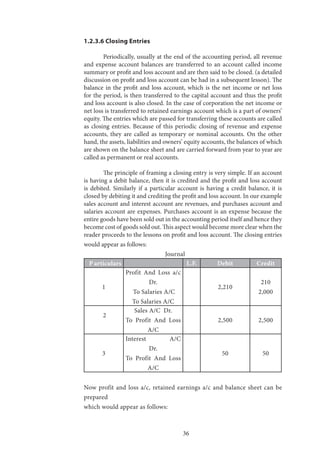 36
1.2.3.6 Closing Entries
	 Periodically, usually at the end of the accounting period, all revenue
and expense account balances are transferred to an account called income
summary or profit and loss account and are then said to be closed. (a detailed
discussion on profit and loss account can be had in a subsequent lesson). The
balance in the profit and loss account, which is the net income or net loss
for the period, is then transferred to the capital account and thus the profit
and loss account is also closed. In the case of corporation the net income or
net loss is transferred to retained earnings account which is a part of owners’
equity. The entries which are passed for transferring these accounts are called
as closing entries. Because of this periodic closing of revenue and expense
accounts, they are called as temporary or nominal accounts. On the other
hand, the assets, liabilities and owners’ equity accounts, the balances of which
are shown on the balance sheet and are carried forward from year to year are
called as permanent or real accounts.
	 The principle of framing a closing entry is very simple. If an account
is having a debit balance, then it is credited and the profit and loss account
is debited. Similarly if a particular account is having a credit balance, it is
closed by debiting it and crediting the profit and loss account. In our example
sales account and interest account are revenues, and purchases account and
salaries account are expenses. Purchases account is an expense because the
entire goods have been sold out in the accounting period itself and hence they
become cost of goods sold out. This aspect would become more clear when the
reader proceeds to the lessons on profit and loss account. The closing entries
would appear as follows:
Journal	
P articulars L.F. Debit Credit
1
Profit And Loss a/c
Dr.
To Salaries A/C
To Salaries A/C
2,210
210
2,000
2
Sales A/C Dr.
To Profit And Loss
A/C
2,500 2,500
3
Interest A/C
Dr.
To Profit And Loss
A/C
50 50
Now profit and loss a/c, retained earnings a/c and balance sheet can be
prepared
which would appear as follows:
 
