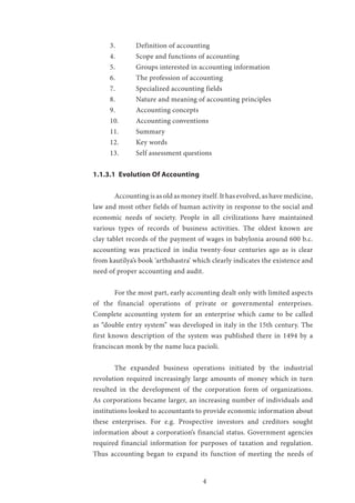 4
3.	 Definition of accounting
4.	 Scope and functions of accounting
5.	 Groups interested in accounting information
6.	 The profession of accounting
7.	 Specialized accounting fields
8.	 Nature and meaning of accounting principles
9.	 Accounting concepts
10.	 Accounting conventions
11.	Summary
12.	 Key words
13.	 Self assessment questions
1.1.3.1 Evolution Of Accounting	
	 Accounting is as old as money itself. It has evolved, as have medicine,
law and most other fields of human activity in response to the social and
economic needs of society. People in all civilizations have maintained
various types of records of business activities. The oldest known are
clay tablet records of the payment of wages in babylonia around 600 b.c.
accounting was practiced in india twenty-four centuries ago as is clear
from kautilya’s book ‘arthshastra’ which clearly indicates the existence and
need of proper accounting and audit.
	 For the most part, early accounting dealt only with limited aspects
of the financial operations of private or governmental enterprises.
Complete accounting system for an enterprise which came to be called
as “double entry system” was developed in italy in the 15th century. The
first known description of the system was published there in 1494 by a
franciscan monk by the name luca pacioli.
	 The expanded business operations initiated by the industrial
revolution required increasingly large amounts of money which in turn
resulted in the development of the corporation form of organizations.
As corporations became larger, an increasing number of individuals and
institutions looked to accountants to provide economic information about
these enterprises. For e.g. Prospective investors and creditors sought
information about a corporation’s financial status. Government agencies
required financial information for purposes of taxation and regulation.
Thus accounting began to expand its function of meeting the needs of
 