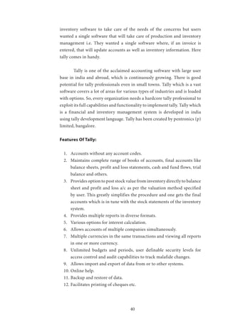 40
inventory software to take care of the needs of the concerns but users
wanted a single software that will take care of production and inventory
management i.e. They wanted a single software where, if an invoice is
entered, that will update accounts as well as inventory information. Here
tally comes in handy.
	 Tally is one of the acclaimed accounting software with large user
base in india and abroad, which is continuously growing. There is good
potential for tally professionals even in small towns. Tally which is a vast
software covers a lot of areas for various types of industries and is loaded
with options. So, every organization needs a hardcore tally professional to
exploit its full capabilities and functionality to implement tally. Tally which
is a financial and inventory management system is developed in india
using tally development language. Tally has been created by pentronics (p)
limited, bangalore.
Features Of Tally:
1.	 Accounts without any account codes.
2.	 Maintains complete range of books of accounts, final accounts like
balance sheets, profit and loss statements, cash and fund flows, trial
balance and others.
3.	 Provides option to post stock value from inventory directly to balance
sheet and profit and loss a/c as per the valuation method specified
by user. This greatly simplifies the procedure and one gets the final
accounts which is in tune with the stock statements of the inventory
system.
4.	 Provides multiple reports in diverse formats.
5.	 Various options for interest calculation.
6.	 Allows accounts of multiple companies simultaneously.
7.	 Multiple currencies in the same transactions and viewing all reports
in one or more currency.
8.	 Unlimited budgets and periods, user definable security levels for
access control and audit capabilities to track malafide changes.
9.	 Allows import and export of data from or to other systems.
10.	Online help.
11.	Backup and restore of data.
12.	Facilitates printing of cheques etc.
 