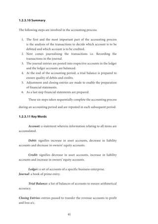 41
1.2.3.10 Summary
The following steps are involved in the accounting process:
1.	 The first and the most important part of the accounting process
is the analysis of the transactions to decide which account is to be
debited and which account is to be credited.
2.	 Next comes journalising the transactions i.e. Recording the
transactions in the journal.
3.	 The journal entries are posted into respective accounts in the ledger
and the ledger accounts are balanced.
4.	 At the end of the accounting period, a trial balance is prepared to
ensure quality of debits and credits.
5.	 Adjustment and closing entries are made to enable the preparation
of financial statements.
6.	 As a last step financial statements are prepared.
	 These six steps taken sequentially complete the accounting process
during an accounting period and are repeated in each subsequent period.
1.2.3.11 Key Words
	Account: a statement wherein information relating to all items are
accumulated.
	Debit: signifies increase in asset accounts, decrease in liability
accounts and decrease in owners’ equity accounts.
	Credit: signifies decrease in asset accounts, increase in liability
accounts and increase in owners’ equity accounts.
	Ledger: a set of accounts of a specific business enterprise.
Journal: a book of prime entry.
	 Trial Balance: a list of balances of accounts to ensure arithmetical
accuracy.
Closing Entries: entries passed to transfer the revenue accounts to profit
and loss a/c.
 