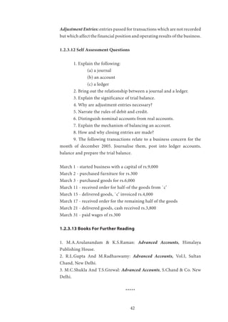 42
Adjustment Entries: entries passed for transactions which are not recorded
but which affect the financial position and operating results of the business.
1.2.3.12 Self Assessment Questions
	 1. Explain the following:
		 (a) a journal
		 (b) an account
		 (c) a ledger
	 2. Bring out the relationship between a journal and a ledger.
	 3. Explain the significance of trial balance.
	 4. Why are adjustment entries necessary?
	 5. Narrate the rules of debit and credit.
	 6. Distinguish nominal accounts from real accounts.
	 7. Explain the mechanism of balancing an account.
	 8. How and why closing entries are made?
	 9. The following transactions relate to a business concern for the
month of december 2005. Journalise them, post into ledger accounts,
balance and prepare the trial balance.
March 1 - started business with a capital of rs.9,000
March 2 - purchased furniture for rs.300
March 3 - purchased goods for rs.6,000
March 11 - received order for half-of the goods from `c’
March 15 - delivered goods, `c’ invoiced rs.4,000
March 17 - received order for the remaining half of the goods
March 21 - delivered goods, cash received rs.3,800
March 31 - paid wages of rs.300
1.2.3.13 Books For Further Reading
1. M.A.Arulanandam & K.S.Raman: Advanced Accounts, Himalaya
Publishing House.
2. R.L.Gupta And M.Radhaswamy: Advanced Accounts, Vol.I, Sultan
Chand, New Delhi.
3. M.C.Shukla And T.S.Grewal: Advanced Accounts, S.Chand & Co. New
Delhi.
*****
 