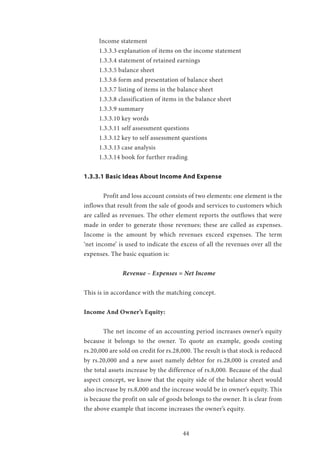 44
Income statement
1.3.3.3 explanation of items on the income statement
1.3.3.4 statement of retained earnings
1.3.3.5 balance sheet
1.3.3.6 form and presentation of balance sheet
1.3.3.7 listing of items in the balance sheet
1.3.3.8 classification of items in the balance sheet
1.3.3.9 summary
1.3.3.10 key words
1.3.3.11 self assessment questions
1.3.3.12 key to self assessment questions
1.3.3.13 case analysis
1.3.3.14 book for further reading
1.3.3.1 Basic Ideas About Income And Expense
	 Profit and loss account consists of two elements: one element is the
inflows that result from the sale of goods and services to customers which
are called as revenues. The other element reports the outflows that were
made in order to generate those revenues; these are called as expenses.
Income is the amount by which revenues exceed expenses. The term
‘net income’ is used to indicate the excess of all the revenues over all the
expenses. The basic equation is:
		 Revenue – Expenses = Net Income
This is in accordance with the matching concept.
Income And Owner’s Equity:
	 The net income of an accounting period increases owner’s equity
because it belongs to the owner. To quote an example, goods costing
rs.20,000 are sold on credit for rs.28,000. The result is that stock is reduced
by rs.20,000 and a new asset namely debtor for rs.28,000 is created and
the total assets increase by the difference of rs.8,000. Because of the dual
aspect concept, we know that the equity side of the balance sheet would
also increase by rs.8,000 and the increase would be in owner’s equity. This
is because the profit on sale of goods belongs to the owner. It is clear from
the above example that income increases the owner’s equity.
 