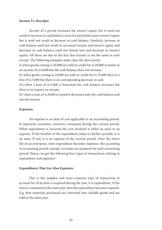 45
Income Vs. Receipts:
	 Income of a period increases the owner’s equity but it need not
result in increase in cash balance. Loss of a period decreases owner’s equity
but it need not result in decrease in cash balance. Similarly, increase in
cash balance need not result in increased income and owner’s equity and
decrease in cash balance need not denote loss and decrease in owner’s
equity. All these are due to the fact that income is not the same as cash
receipt. The following examples make clear the above point:
I) when goods costing rs.20,000 are sold on credit for rs.28,000 it results in
an income of rs.8,000 but the cash balance does not increase.
Ii) when goods costing rs.18,000 are sold on credit for rs.15,000 there is a
loss of rs.3,000 but there is no corresponding decrease in cash.
Iii) when a loan of rs.5,000 is borrowed the cash balance increases but
there is no impact on income.
Iv) when a loan of rs.8,000 is repaid it decreases only the cash balance and
not the income.
Expenses:
	 An expense is an item of cost applicable to an accounting period.
It represents economic resources consumed during the current period.
When expenditure is incurred the cost involved is either an asset or an
expense. If the benefits of the expenditure relate to further periods, it is
an asset. If not, it is an expense of the current period. Over the entire
life of an enterprise, most expenditure becomes expenses. But according
to accounting period concept, accounts are prepared for each accounting
period. Hence, we get the following four types of transactions relating to
expenditure and expenses:
Expenditures That Are Also Expenses:
	 This is the simplest and most common type of transaction to
account for. If an item is acquired during the year, it is expenditure. If the
item is consumed in the same year, then the expenditure becomes expense.
E.g. Raw materials purchased are converted into saleable goods and are
sold in the same year.
 