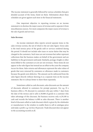 51
The income statement is generally followed by various schedules that give
detailed account of the items, listed on them. Information about these
schedules are given against each item in the financial statements.
	 One important objective in reporting revenue on an income
statement is to disclose the major source of revenue and to separate it from
miscellaneous sources. For most companies the major source of revenue is
the sale of goods and services.
Sales Revenue:
	 An income statement often reports several separate items in the
sales revenue section, the net of which is the net sales figure. Gross sales
is the total invoice price of the goods sold or services rendered during
the period. It should not include sales taxes or excise duties that may be
charged to the customers. Such taxes are not revenues but rather represent
collections that the business makes on behalf of the government and are
liabilities to the government until paid. Similarly, postage, freight or other
items billed to the customers at cost are not revenues. These items do not
appear in the sales figure but instead are an offset to the costs the company
incurs for them. Sales returns and allowances represent the sales values of
goods that were returned by customers or allowance made to customers
because the goods were defective. The amount can be subtracted from the
sales figure directly without showing it as a separate item on the income
statement. But it is always better to show them separately.
	 Sometimes called as cash discounts, sales discounts are the amount
of discounts allowed to customers for prompt payment. For e.g. If a
business offers a 3% discount to customers who pay within 7 days from
the date of the invoice and it sells rs.30,000 of goods to a customer who
takes advantage of this discount, the business receives only rs.29,100 in
cash and records the balance rs.900 as sales discount. There is another
kind of discount called as trade discount which is given by the wholesaler
or manufacturer to the retailers to enable them to sell at catalogue price
and make a profit: e.g. List less 30 percent. Trade discount does not appear
in the accounting records at all.
 