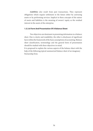 56
	Liabilities also result from past transactions. They represent
obligations which require settlement in the future either by conveying
assets or by performing services. Implicit in these concepts of the nature
of assets and liabilities is the meaning of owners’ equity as the residual
interest in the assets of the enterprise.
1.3.3.6 Form And Presentation Of A Balance Sheet
	 Two objectives are dominant in presenting information in a balance
sheet. One is clarity and readability; the other is disclosure of significant
facts within the framework of the basic assumptions of accounting. Balance
sheet classification, terminology and the general form of presentation
should be studied with these objectives in mind.
It is proposed to explain the various aspects of the balance sheet with the
help of the following typical summarized balance sheet of an imaginary
Partnership firm:
 